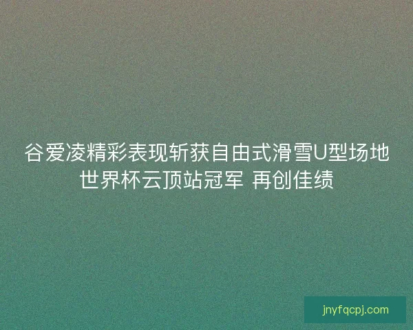 谷爱凌精彩表现斩获自由式滑雪U型场地世界杯云顶站冠军 再创佳绩