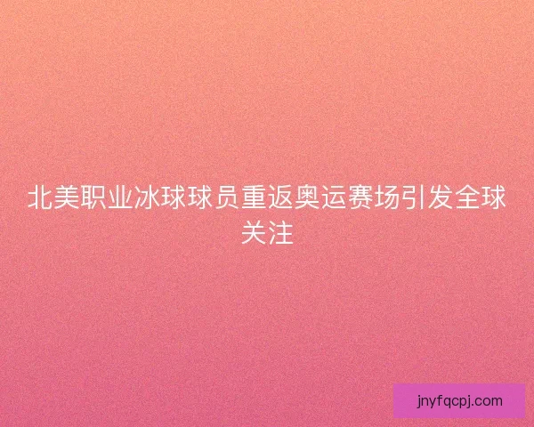北美职业冰球球员重返奥运赛场引发全球关注